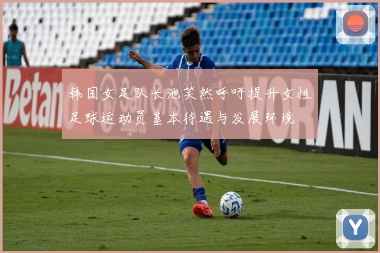 韩国女足队长池笑然呼吁提升女性足球运动员基本待遇与发展环境