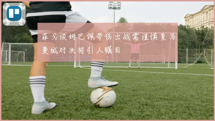 菲戈谈姆巴佩带伤出战需谨慎皇马曼城对决将引人瞩目