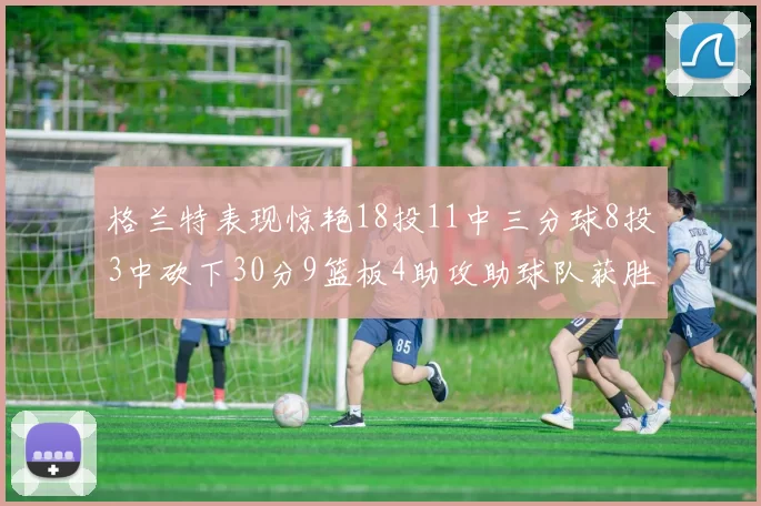 格兰特表现惊艳18投11中三分球8投3中砍下30分9篮板4助攻助球队获胜