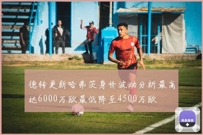 德转更新哈弗茨身价波动分析最高达6000万欧最低降至4500万欧