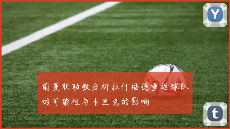 前曼联助教分析拉什福德重返球队的可能性与卡里克的影响