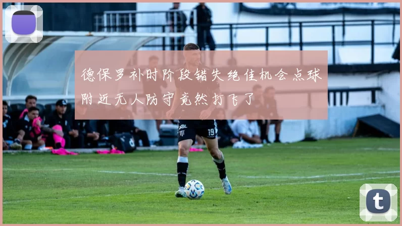 德保罗补时阶段错失绝佳机会点球附近无人防守竟然打飞了