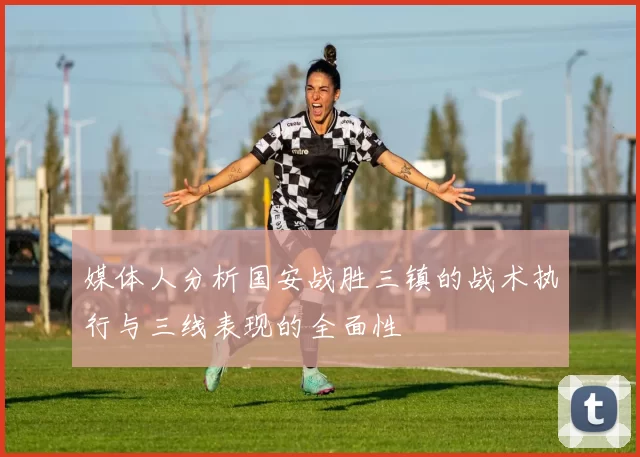 媒体人分析国安战胜三镇的战术执行与三线表现的全面性