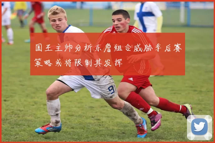 国王主帅分析东詹组合威胁季后赛策略或将限制其发挥