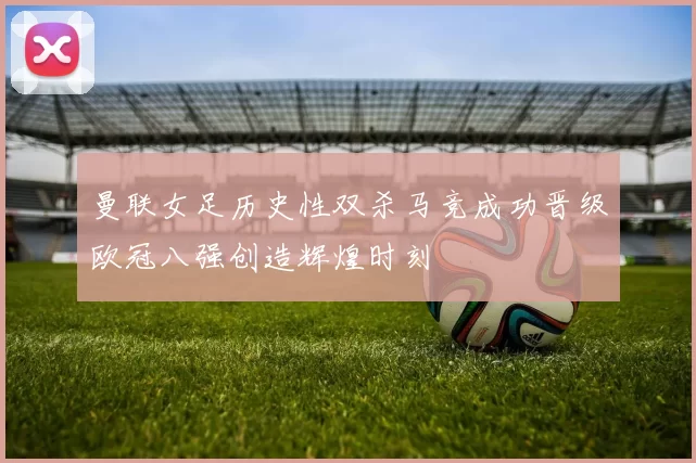 曼联女足历史性双杀马竞成功晋级欧冠八强创造辉煌时刻