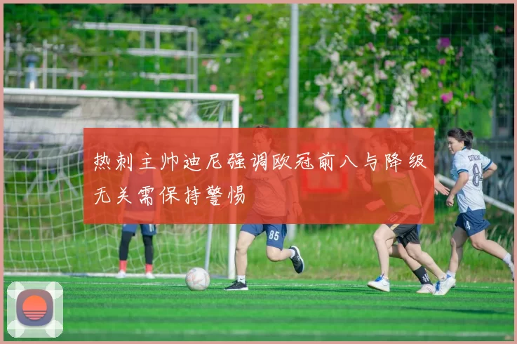 热刺主帅迪尼强调欧冠前八与降级无关需保持警惕