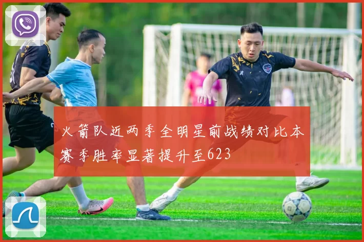 火箭队近两季全明星前战绩对比本赛季胜率显著提升至623