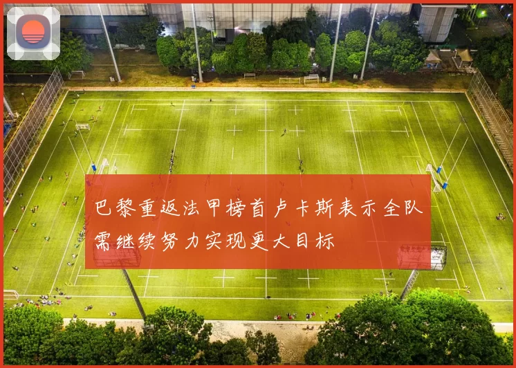 巴黎重返法甲榜首卢卡斯表示全队需继续努力实现更大目标