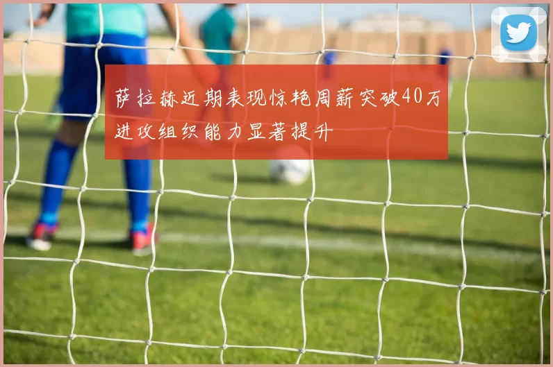 萨拉赫近期表现惊艳周薪突破40万进攻组织能力显著提升