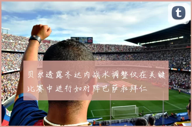 贝尔透露齐达内战术调整仅在关键比赛中进行如对阵巴萨和拜仁