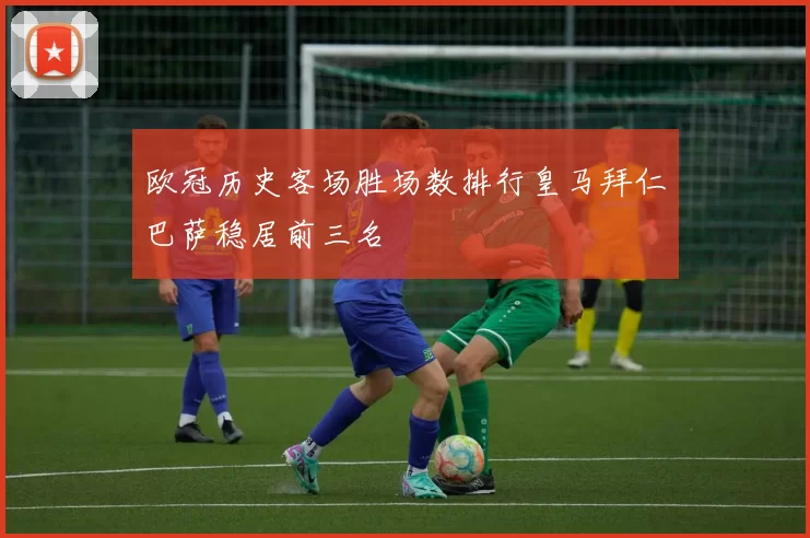 欧冠历史客场胜场数排行皇马拜仁巴萨稳居前三名