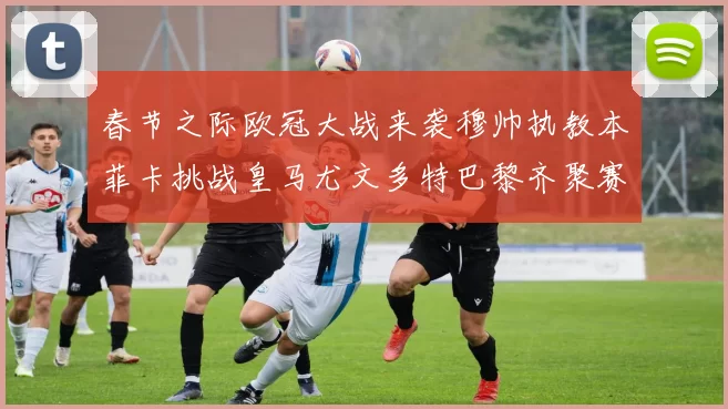春节之际欧冠大战来袭穆帅执教本菲卡挑战皇马尤文多特巴黎齐聚赛场