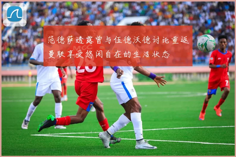 范德萨透露曾与伍德沃德讨论重返曼联享受悠闲自在的生活状态