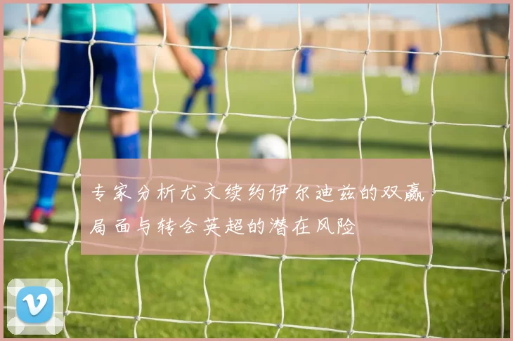 专家分析尤文续约伊尔迪兹的双赢局面与转会英超的潜在风险