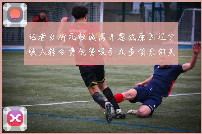 记者分析元敏诚离开蓉城原因辽宁铁人转会费优势吸引众多俱乐部关注