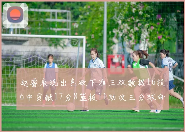 赵睿表现出色砍下准三双数据16投6中贡献17分8篮板11助攻三分球命中率高达385