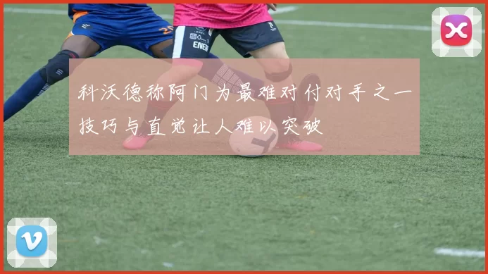 科沃德称阿门为最难对付对手之一技巧与直觉让人难以突破