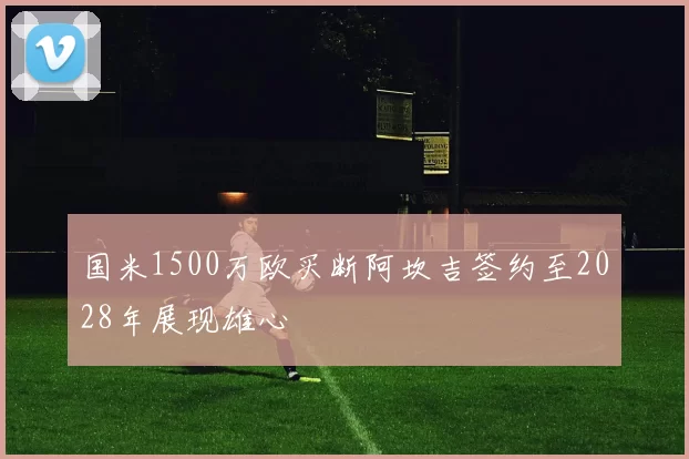 国米1500万欧买断阿坎吉签约至2028年展现雄心