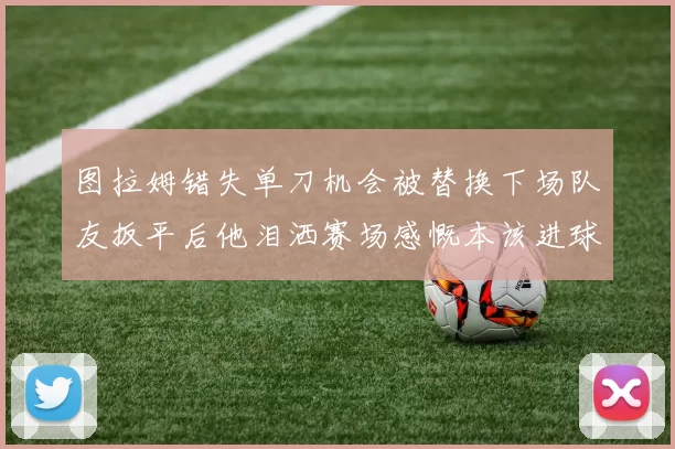 图拉姆错失单刀机会被替换下场队友扳平后他泪洒赛场感慨本该进球