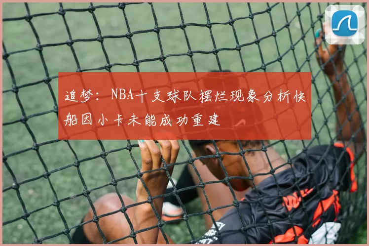 追梦：NBA十支球队摆烂现象分析快船因小卡未能成功重建