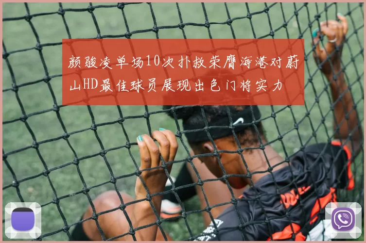 颜骏凌单场10次扑救荣膺海港对蔚山HD最佳球员展现出色门将实力